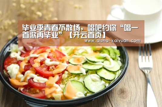 毕业季青春不散场,唱吧约你“唱一首歌再毕业”【开云首页】(图2) 开元